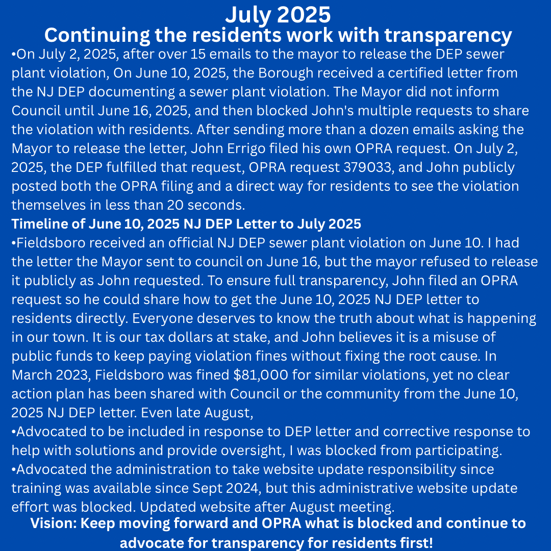White text on blue background July 2025– Continuing the residents work with transparency
On July 2, 2025, after over a dozen emails to the mayor to release the DEP sewer plant violation, On June 10, 2025, the Borough received a certified letter from the NJ DEP documenting a sewer plant violation. The Mayor did not inform Council until June 16, 2025, and then blocked John's multiple requests to share the violation with residents. After sending more than a dozen emails asking the Mayor to release the letter, John Errigo filed his own OPRA request. On July 2, 2025, the DEP fulfilled that request, OPRA request 379033, and John publicly posted both the OPRA filing and a direct way for residents to see the violation themselves in less than 20 seconds.
Timeline of June 10, 2025 NJ DEP Letter to July 2025
Fieldsboro received an official NJ DEP sewer plant violation on June 10. I had the letter the Mayor sent to council on June 16, but the mayor refused to release it publicly as I requested. To ensure full transparency, I filed an OPRA request so I could share how to get the June 10, 2025 NJ DEP letter with residents directly. Everyone deserves to know the truth about what is happening in our town. It is our tax dollars at stake, and I think it is a misuse of public funds to keep paying violation fines without fixing the root cause. In March 2023, Fieldsboro was fined $81,000 for similar violations, yet no clear action plan has been shared with Council or the community from the June 10, 2025 NJ DEP letter. Even now, I think I have been intentionally kept out of the loop most likely because I released how to get the NJ DEP letter to our community through my OPRA request.
Advocated to be included in response to DEP letter and corrective response, was blocked from participating. 
Advocated the administration to take website update responsibility since training was available since Sept 2024, but this administrative website update effort was blocked.  Updated website after August meeting.