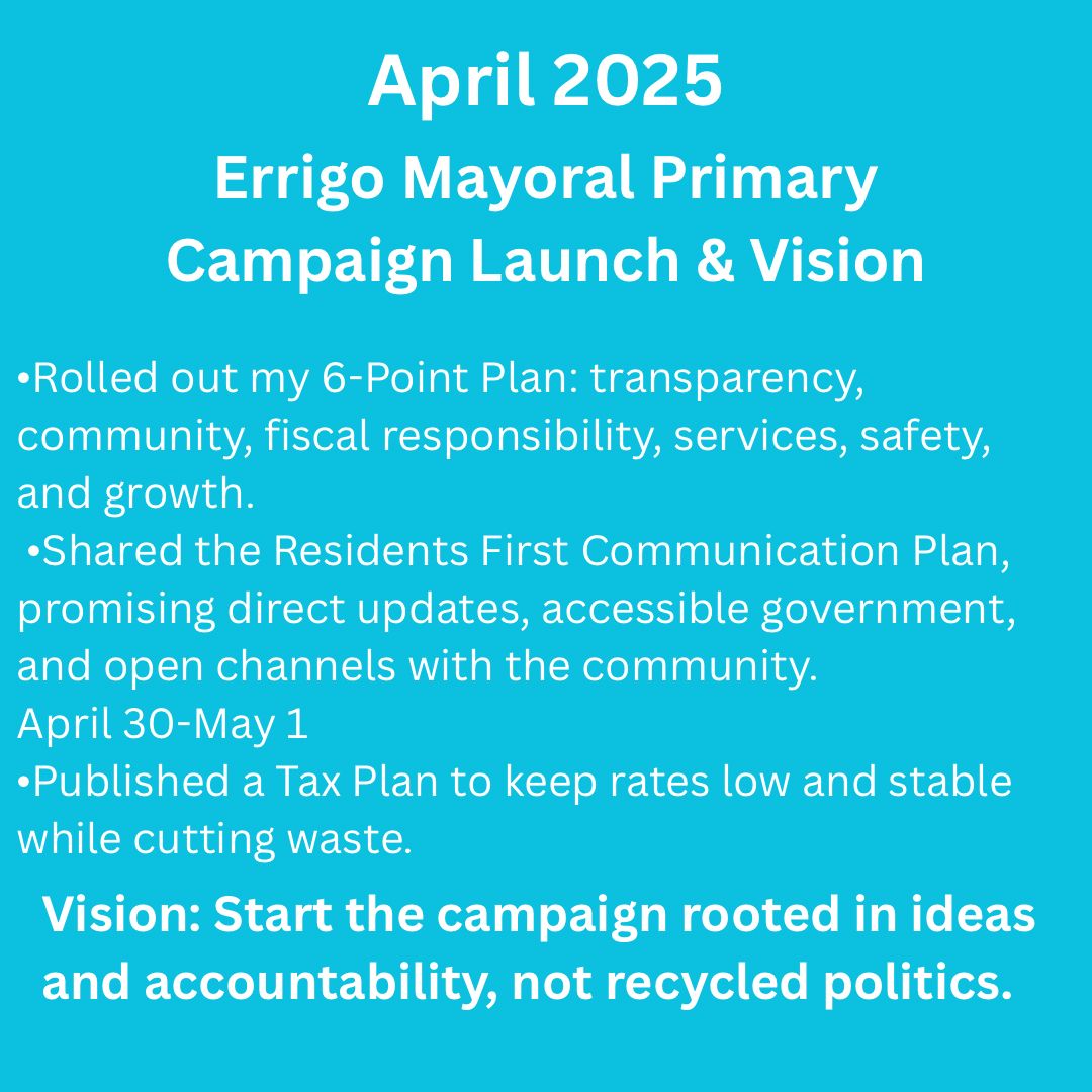 white text on light blue background: April 2025 – Campaign Launch & Vision  •Rolled out my 6-Point Plan: transparency, community, fiscal responsibility, services, safety, and growth.  •Published a Tax Plan to keep rates low and stable while cutting waste.  •Shared the Residents First Communication Plan, promising direct updates, accessible government, and open channels with the community. Vision: Start the campaign rooted in ideas and accountability, not recycled politics.