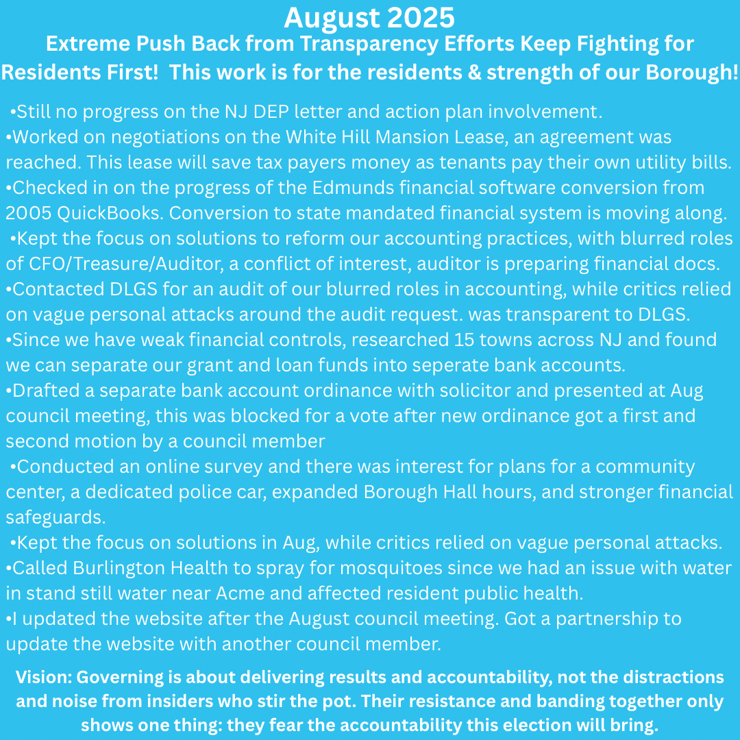 teal background with white text: July 2025– Continuing the residents work with transparency On July 2, 2025, after over a dozen emails to the mayor to release the DEP sewer plant violation, On June 10, 2025, the Borough received a certified letter from the NJ DEP documenting a sewer plant violation. The Mayor did not inform Council until June 16, 2025, and then blocked John's multiple requests to share the violation with residents. After sending more than a dozen emails asking the Mayor to release the letter, John Errigo filed his own OPRA request. On July 2, 2025, the DEP fulfilled that request, OPRA request 379033, and John publicly posted both the OPRA filing and a direct way for residents to see the violation themselves in less than 20 seconds. Timeline of June 10, 2025 NJ DEP Letter to July 2025 Fieldsboro received an official NJ DEP sewer plant violation on June 10. I had the letter the Mayor sent to council on June 16, but the mayor refused to release it publicly as I requested. To ensure full transparency, I filed an OPRA request so I could share how to get the June 10, 2025 NJ DEP letter with residents directly. Everyone deserves to know the truth about what is happening in our town. It is our tax dollars at stake, and I think it is a misuse of public funds to keep paying violation fines without fixing the root cause. In March 2023, Fieldsboro was fined $81,000 for similar violations, yet no clear action plan has been shared with Council or the community from the June 10, 2025 NJ DEP letter. Even now, I think I have been intentionally kept out of the loop most likely because I released how to get the NJ DEP letter to our community through my OPRA request. Advocated to be included in response to DEP letter and corrective response, was blocked from participating. Advocated the administration to take website update responsibility since training was available since Sept 2024, but this administrative website update effort was blocked. Updated website after August meeting.