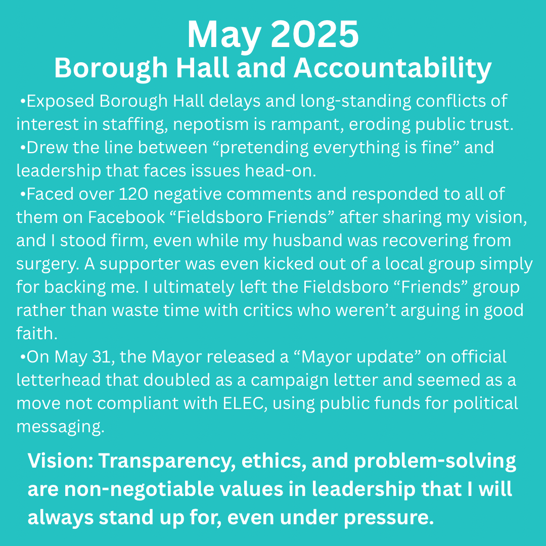 white text on a greenish background: Exposed Borough Hall delays and long-standing conflicts of interest.
 •Drew the line between “pretending everything is fine” and leadership that faces issues head-on.
 •Faced over 120 negative comments and responded to all of them on Facebook “Fieldsboro Friends” after sharing my vision, and I stood firm, even while my husband was recovering from surgery. A supporter was even kicked out of a local group simply for backing me. I ultimately left the Fieldsboro “Friends” group rather than waste time with critics who weren’t arguing in good faith.
 •On May 31, the Mayor released an “update” on official letterhead that doubled as a campaign letter and seemed as a move not compliant with ELEC, using public funds for political messaging.
Vision: Transparency, ethics, and problem-solving are non-negotiable values in leadership and that I will always stand up, even under pressure.