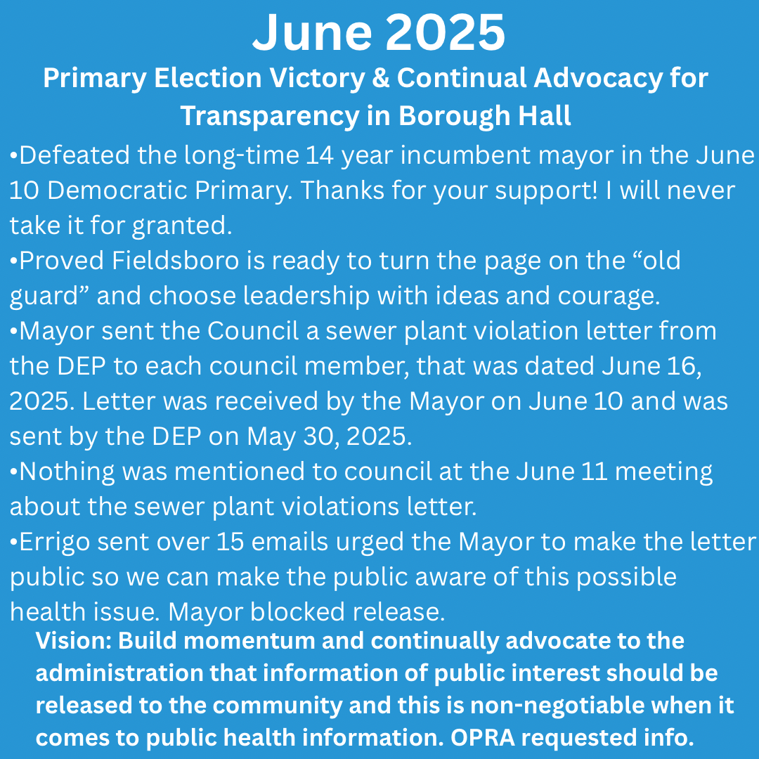 blue background in white letters, June 2025 – Primary Election Victory & Continual Advocacy for Transparency 
 •Defeated the long-time 14 year incumbent mayor in the June 10 Democratic Primary. Thanks for your support! I will never take it for granted.
•Proved Fieldsboro is ready to turn the page on the “old guard” and choose leadership with ideas and courage.
•Mayor sent the Council a sewer plant violation letter from the DEP to each council member, that was dated June 16, 2025. Letter was received by the Mayor on June 10 and was sent by the DEP on May 30, 2025.
•Nothing was mentioned to council at the June 11 meeting about the sewer plant violations letter.
•Errigo with over 15 emails urged the Mayor to make the letter public so we can make the public aware of this possible health issue. Mayor blocked release.
 •Proved Fieldsboro is ready to turn the page on the “old guard” and choose leadership with ideas and courage.
Vision: Build momentum by showing our town is ready for new solutions, and continually advocate to the administration that we should make all information public to the community and this is non negotiable when it comes to public health information.