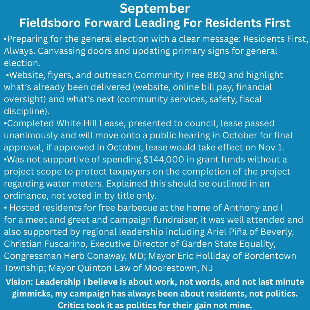 Bluish green background with white text, September 2025 – Looking Forward
 •Preparing for the general election with a clear message: Residents First, Always.
 •Website, flyers, and outreach Community Free BBQ and highlight what’s already been delivered (website, online bill pay, financial oversight) and what’s next (community services, safety, fiscal discipline).
Vision: Leadership is about work, not words, and last minute gimmicks, my campaign has always been about residents, not politics. Critics took it as politics for their gain not mine.