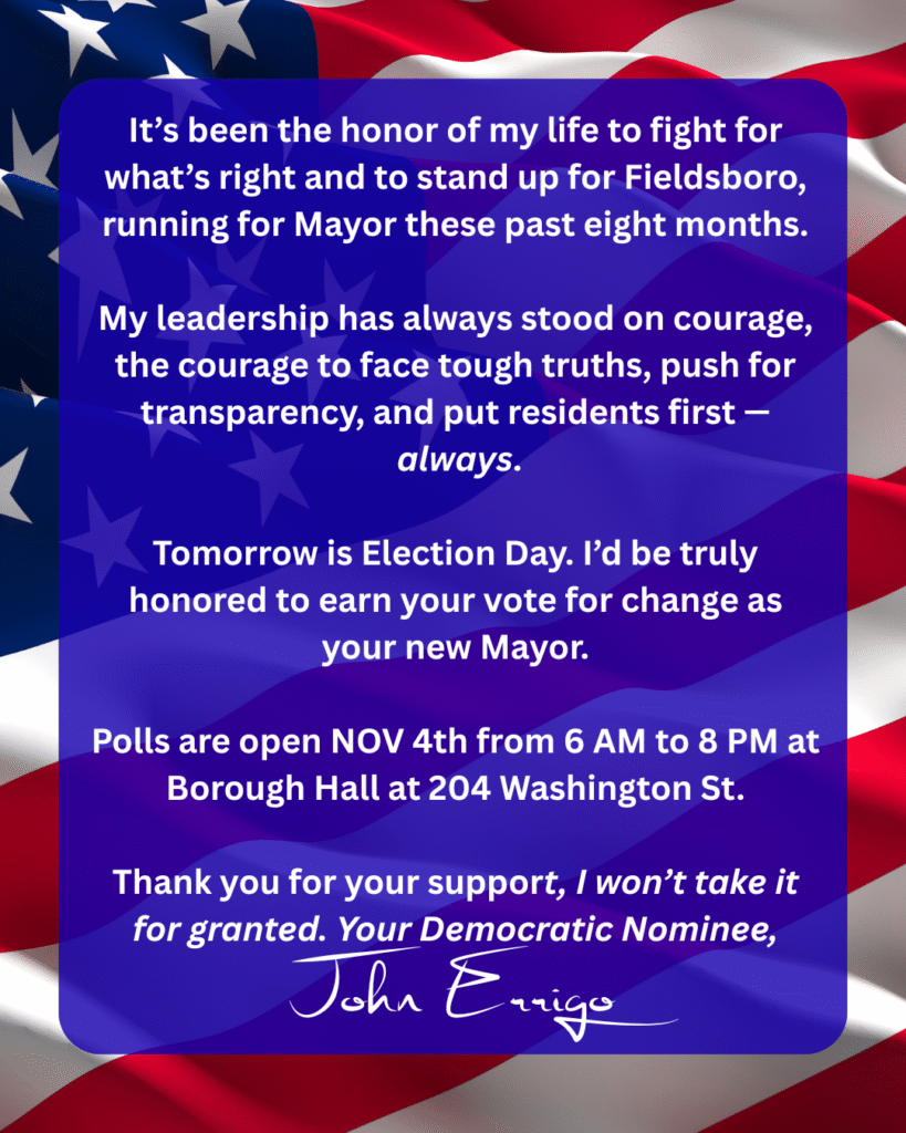 Text in a blue box over an American flag, with the text: 

It’s been the honor of my life to fight for what’s right and to stand up for Fieldsboro these past eight months.

Real leadership means having the courage to face tough truths, push for transparency, and put residents first — always.

Tomorrow is Election Day. I’d be truly honored to earn your vote for Mayor and continue this work for all of us.



Polls are open from 6 AM to 8 PM at Borough Hall.

#FieldsboroForward #LeadershipThatShowsUp #ResidentsFirst #TransparencyMatters